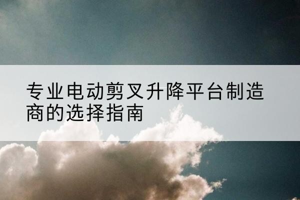 阆中电动剪叉升降平台厂家-专业电动剪叉升降平台制造商的选择指南