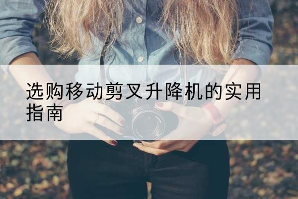 阆中移动剪叉升降机怎么选-选购移动剪叉升降机的实用指南