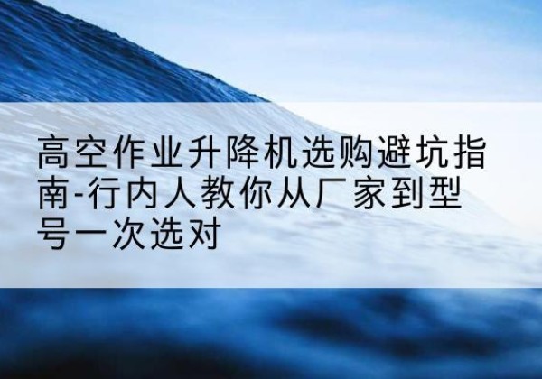 阆中升降平台厂家-高空作业升降机选购避坑指南-行内人教你从厂家到型号一次选对