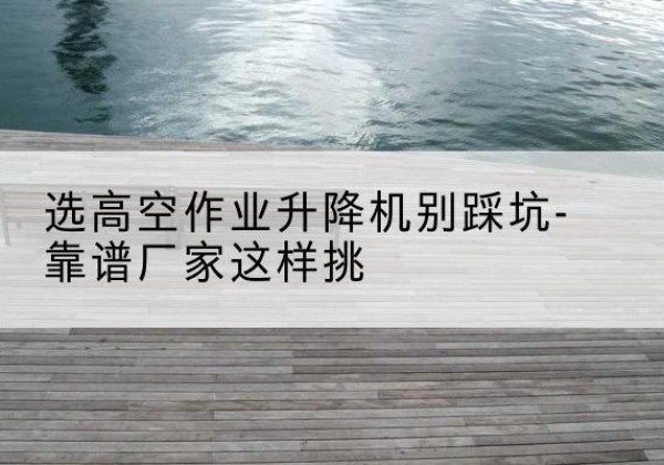 阆中剪叉式升降机厂家-选高空作业升降机别踩坑-靠谱厂家这样挑