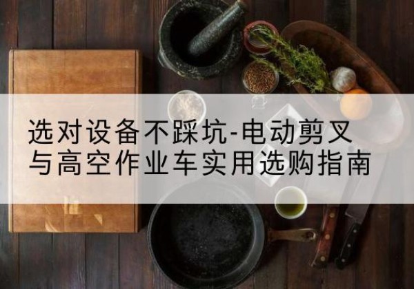 阆中电动剪叉升降平台怎么选-选对设备不踩坑-电动剪叉与高空作业车实用选购指南