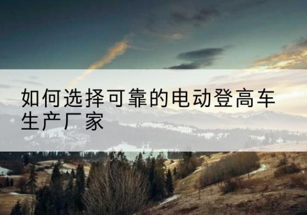 阆中电动登高车厂家-如何选择可靠的电动登高车生产厂家