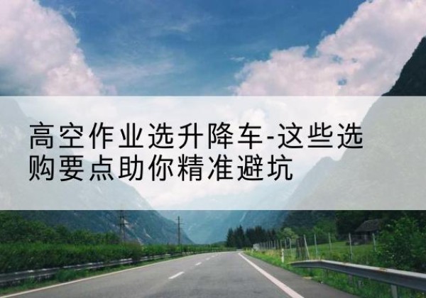 阆中升降车厂家-高空作业选升降车-这些选购要点助你*避坑