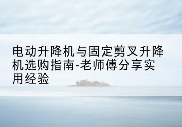 阆中电动升降机怎么选-电动升降机与固定剪叉升降机选购指南-老师傅分享实用经验