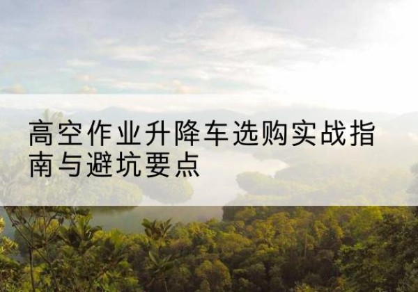 阆中升降车怎么选-高空作业升降车选购实战指南与避坑要点