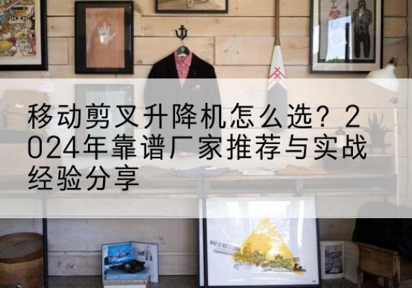 阆中升降平台厂家推荐-移动剪叉升降机怎么选？2024年靠谱厂家推荐与实战经验分享