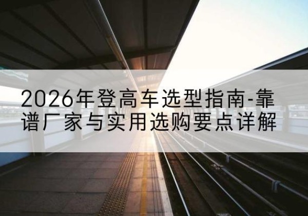 阆中登高车厂家推荐-2026年登高车选型指南-靠谱厂家与实用选购要点详解